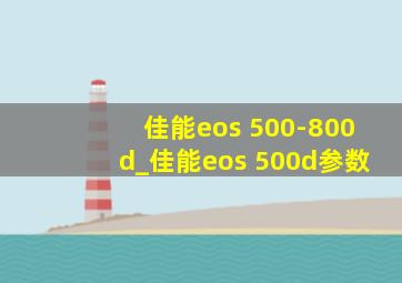 佳能eos 500-800d_佳能eos 500d参数